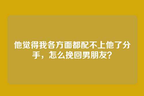 他觉得我各方面都配不上他了分手，怎么挽回男朋友？