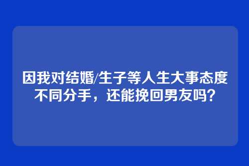 因我对结婚/生子等人生大事态度不同分手，还能挽回男友吗？