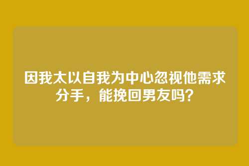 因我太以自我为中心忽视他需求分手，能挽回男友吗？