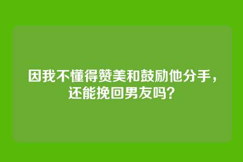 因我不懂得赞美和鼓励他分手，还能挽回男友吗？