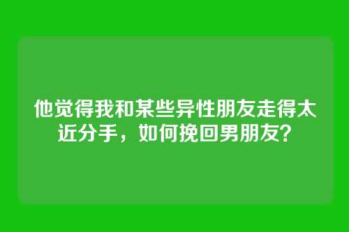 他觉得我和某些异性朋友走得太近分手，如何挽回男朋友？
