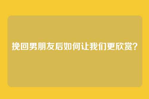挽回男朋友后如何让我们更欣赏？