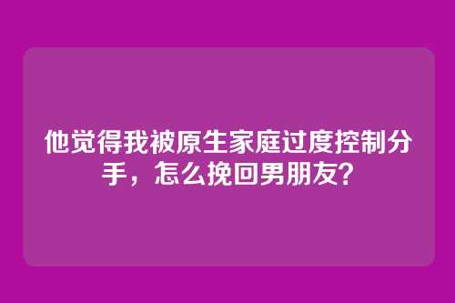 他觉得我被原生家庭过度控制分手，怎么挽回男朋友？