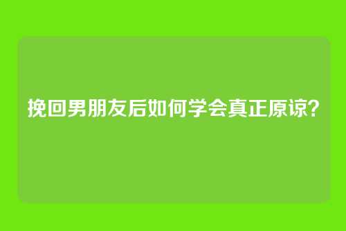 挽回男朋友后如何学会真正原谅？