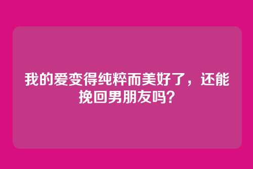 我的爱变得纯粹而美好了，还能挽回男朋友吗？