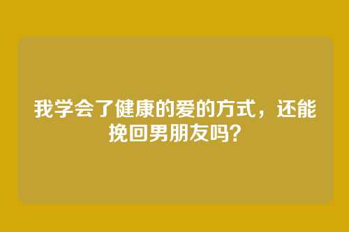 我学会了健康的爱的方式，还能挽回男朋友吗？