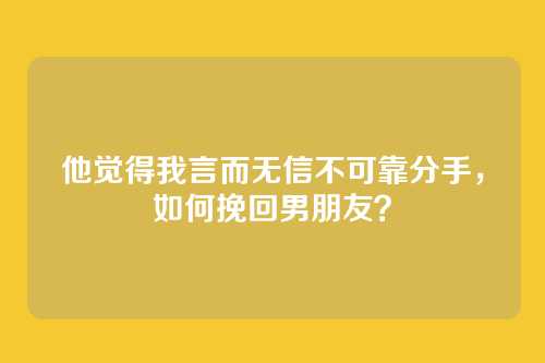 他觉得我言而无信不可靠分手，如何挽回男朋友？