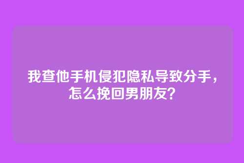 我查他手机侵犯隐私导致分手，怎么挽回男朋友？