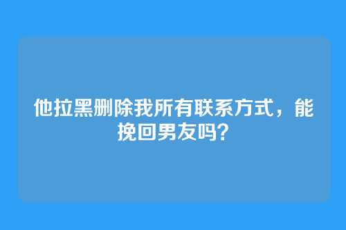 他拉黑删除我所有联系方式，能挽回男友吗？