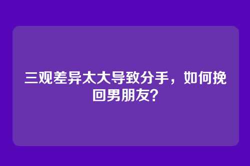 三观差异太大导致分手，如何挽回男朋友？