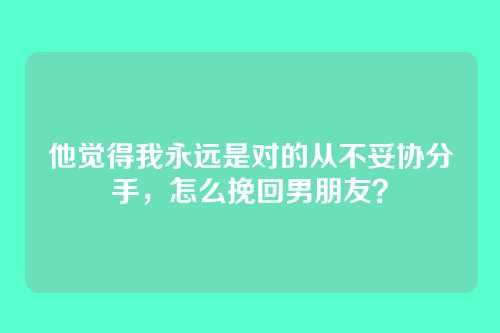 他觉得我永远是对的从不妥协分手，怎么挽回男朋友？