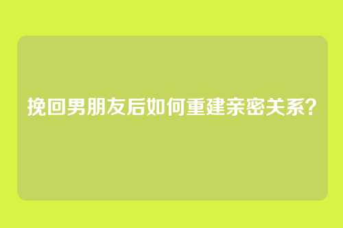 挽回男朋友后如何重建亲密关系？