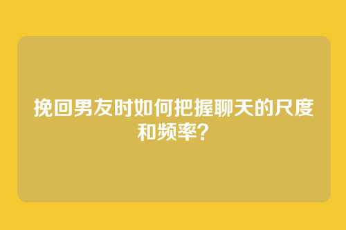 挽回男友时如何把握聊天的尺度和频率？