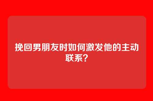 挽回男朋友时如何激发他的主动联系？