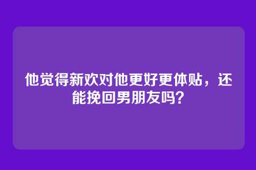 他觉得新欢对他更好更体贴，还能挽回男朋友吗？