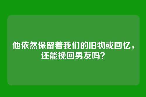 他依然保留着我们的旧物或回忆，还能挽回男友吗？