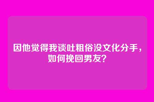 因他觉得我谈吐粗俗没文化分手，如何挽回男友？