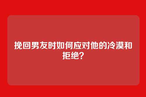 挽回男友时如何应对他的冷漠和拒绝？