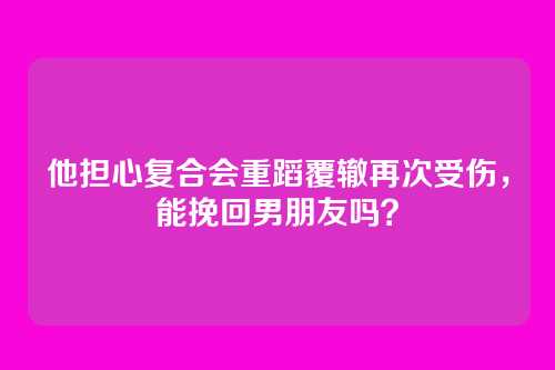 他担心复合会重蹈覆辙再次受伤，能挽回男朋友吗？