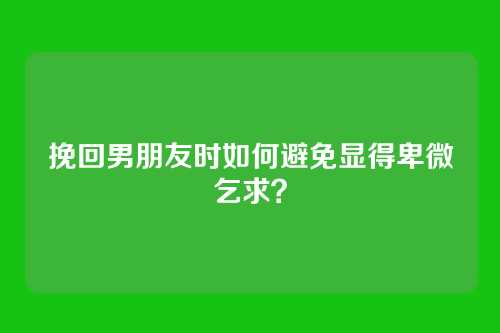 挽回男朋友时如何避免显得卑微乞求？