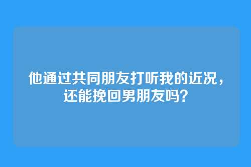 他通过共同朋友打听我的近况，还能挽回男朋友吗？