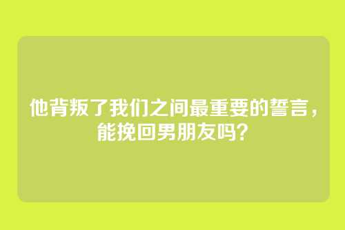 他背叛了我们之间最重要的誓言，能挽回男朋友吗？