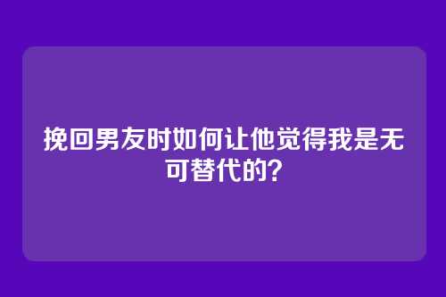 挽回男友时如何让他觉得我是无可替代的？