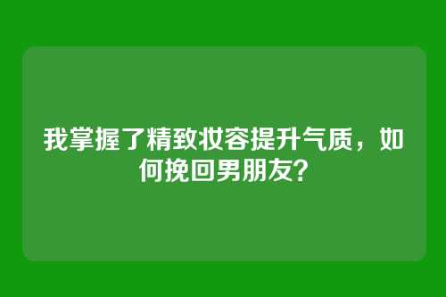 我掌握了精致妆容提升气质，如何挽回男朋友？