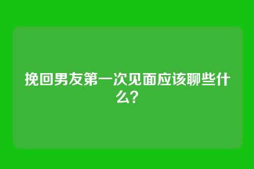 挽回男友第一次见面应该聊些什么？