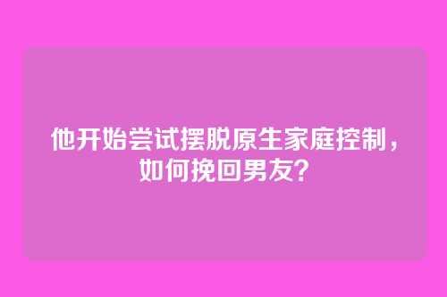 他开始尝试摆脱原生家庭控制，如何挽回男友？