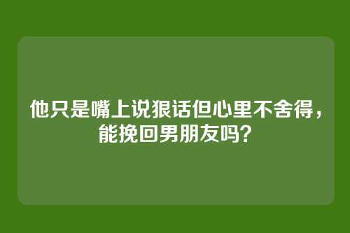 他只是嘴上说狠话但心里不舍得，能挽回男朋友吗？