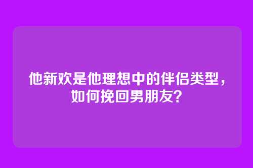 他新欢是他理想中的伴侣类型，如何挽回男朋友？