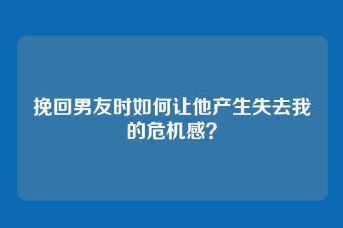 挽回男友时如何让他产生失去我的危机感？