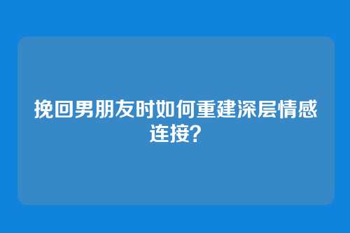 挽回男朋友时如何重建深层情感连接？