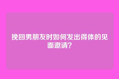 挽回男朋友时如何发出得体的见面邀请？