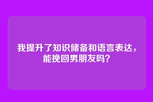 我提升了知识储备和语言表达，能挽回男朋友吗？