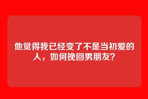 他觉得我已经变了不是当初爱的人，如何挽回男朋友？