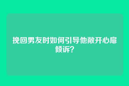 挽回男友时如何引导他敞开心扉倾诉？