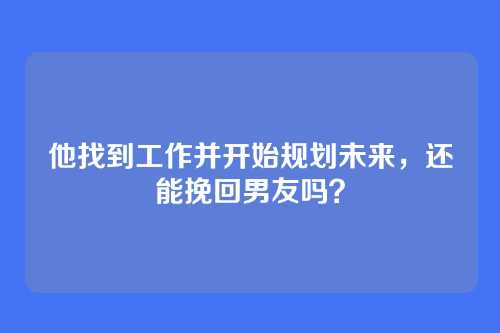 他找到工作并开始规划未来，还能挽回男友吗？