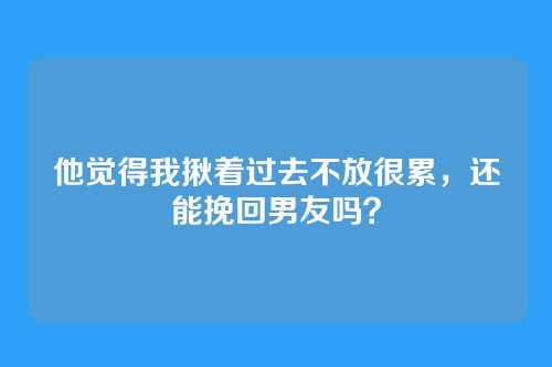 他觉得我揪着过去不放很累，还能挽回男友吗？