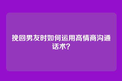 挽回男友时如何运用高情商沟通话术？