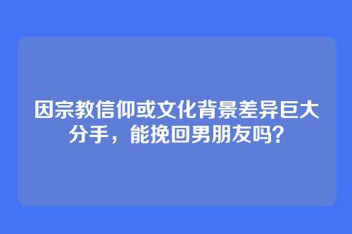 因宗教信仰或文化背景差异巨大分手，能挽回男朋友吗？