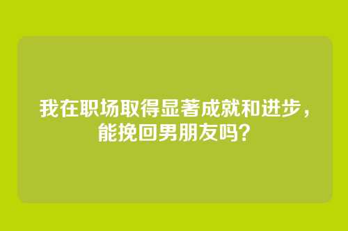 我在职场取得显著成就和进步，能挽回男朋友吗？