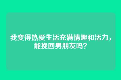 我变得热爱生活充满情趣和活力，能挽回男朋友吗？