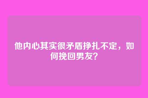 他内心其实很矛盾挣扎不定，如何挽回男友？