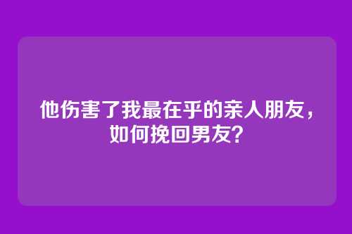 他伤害了我最在乎的亲人朋友，如何挽回男友？