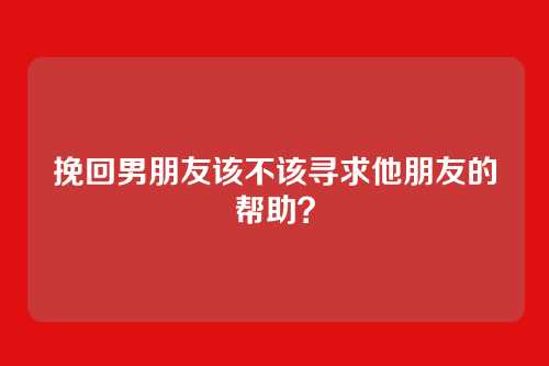 挽回男朋友该不该寻求他朋友的帮助？