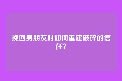挽回男朋友时如何重建破碎的信任？