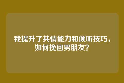 我提升了共情能力和倾听技巧，如何挽回男朋友？