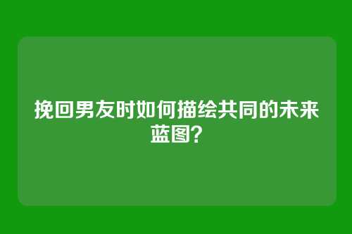 挽回男友时如何描绘共同的未来蓝图？